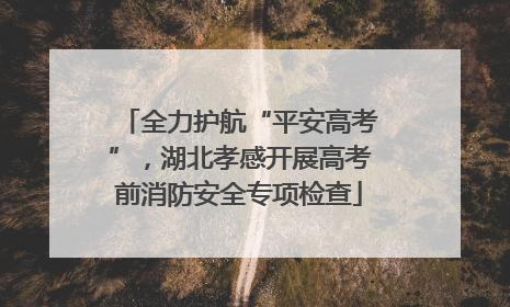 全力护航“平安高考”，湖北孝感开展高考前消防安全专项检查