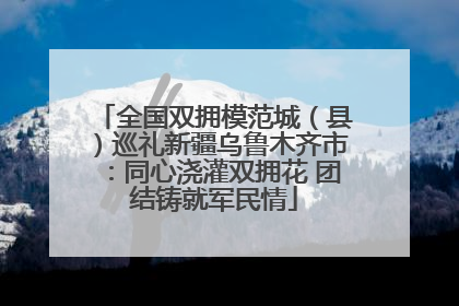 全国双拥模范城（县）巡礼新疆乌鲁木齐市：同心浇灌双拥花 团结铸就军民情
