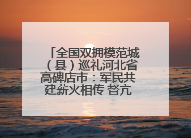 全国双拥模范城（县）巡礼河北省高碑店市：军民共建薪火相传 督亢大地鱼水情深