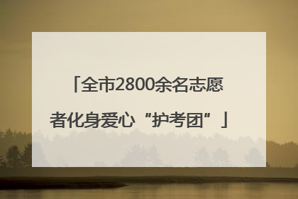 全市2800余名志愿者化身爱心“护考团”