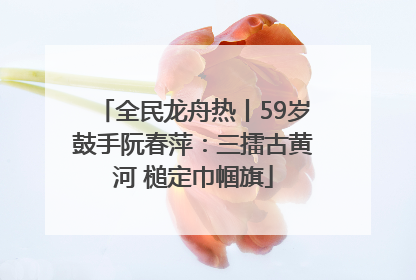 全民龙舟热丨59岁鼓手阮春萍：三擂古黄河 槌定巾帼旗