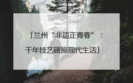 兰州“非遗正青春”:千年技艺碰撞现代生活