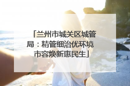 兰州市城关区城管局：精管细治优环境 市容焕新惠民生