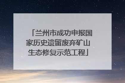 兰州市成功申报国家历史遗留废弃矿山生态修复示范工程