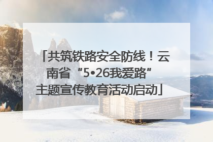 共筑铁路安全防线！云南省“5•26我爱路”主题宣传教育活动启动