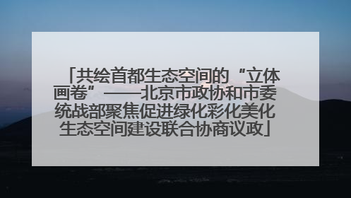 共绘首都生态空间的“立体画卷”——北京市政协和市委统战部聚焦促进绿化彩化美化生态空间建设联合协商议政