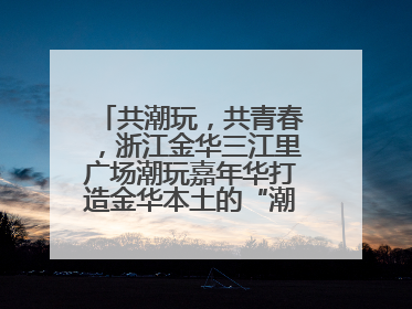 共潮玩，共青春，浙江金华三江里广场潮玩嘉年华打造金华本土的“潮玩”IP