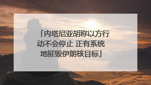 内塔尼亚胡称以方行动不会停止 正有系统地摧毁伊朗核目标