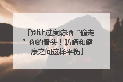别让过度防晒“偷走”你的骨头！防晒和健康之间这样平衡
