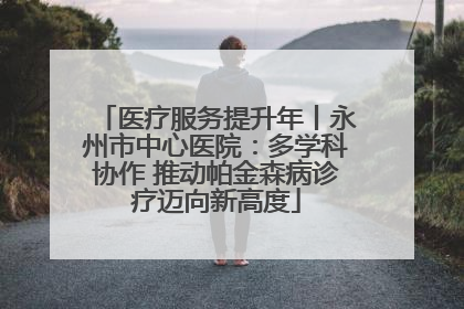 医疗服务提升年丨永州市中心医院：多学科协作 推动帕金森病诊疗迈向新高度