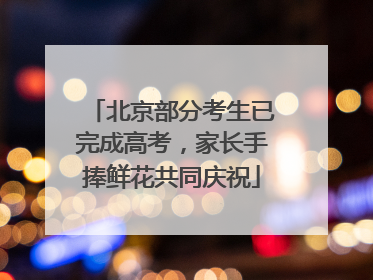 北京部分考生已完成高考，家长手捧鲜花共同庆祝