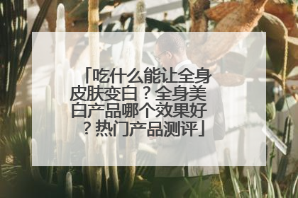 吃什么能让全身皮肤变白？全身美白产品哪个效果好？热门产品测评
