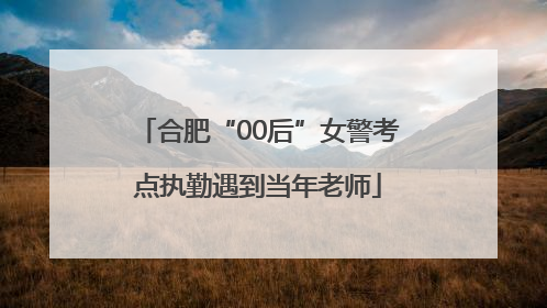合肥“00后”女警考点执勤遇到当年老师