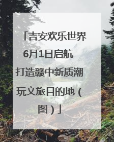 吉安欢乐世界6月1日启航 打造赣中新质潮玩文旅目的地（图）
