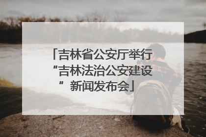 吉林省公安厅举行“吉林法治公安建设”新闻发布会