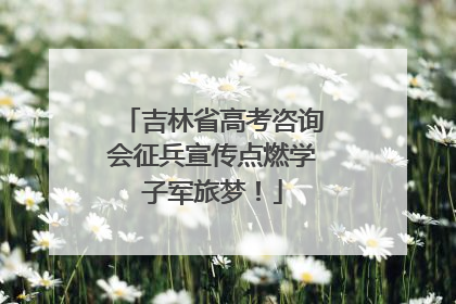 吉林省高考咨询会征兵宣传点燃学子军旅梦！