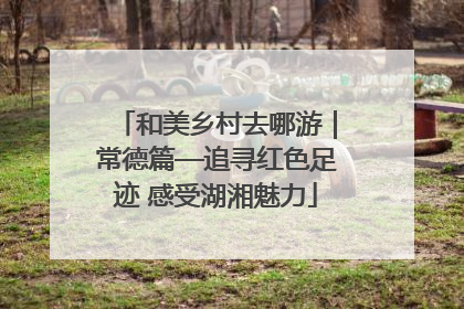 和美乡村去哪游｜常德篇—追寻红色足迹 感受湖湘魅力