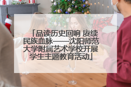 品读历史回响 赓续民族血脉——沈阳师范大学附属艺术学校开展学生主题教育活动