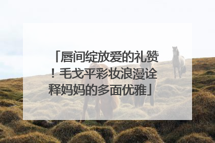 唇间绽放爱的礼赞！毛戈平彩妆浪漫诠释妈妈的多面优雅