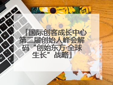 国际创客成长中心第二届创始人峰会解码“创始东方·全球生长”战略
