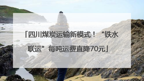 四川煤炭运输新模式！“铁水联运”每吨运费直降70元