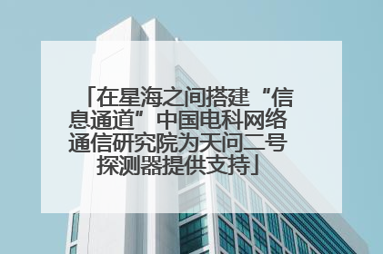 在星海之间搭建“信息通道”中国电科网络通信研究院为天问二号探测器提供支持