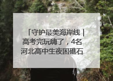 守护最美海岸线｜高考完玩嗨了，4名河北高中生夜困礁石！青岛救援队火速出动救上岸