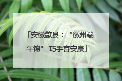 安徽歙县：“徽州端午锦” 巧手寄安康