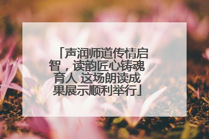 声润师道传情启智，读韵匠心铸魂育人 这场朗读成果展示顺利举行
