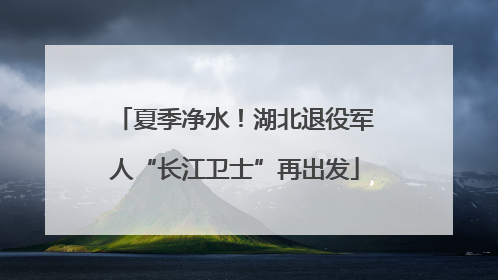 夏季净水！湖北退役军人“长江卫士”再出发