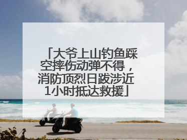 大爷上山钓鱼踩空摔伤动弹不得，消防顶烈日跋涉近1小时抵达救援