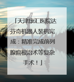 天津康汇医院达芬奇机器人装机完成：精准完成前列腺癌根治术等复杂手术！