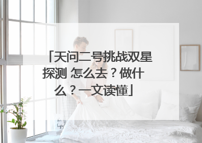 天问二号挑战双星探测 怎么去？做什么？一文读懂