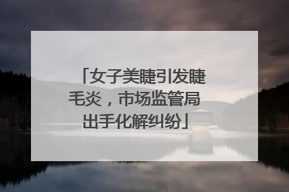 女子美睫引发睫毛炎，市场监管局出手化解纠纷