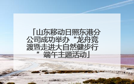 山东移动日照东港分公司成功举办“龙舟竞渡暨走进大自然健步行”端午主题活动
