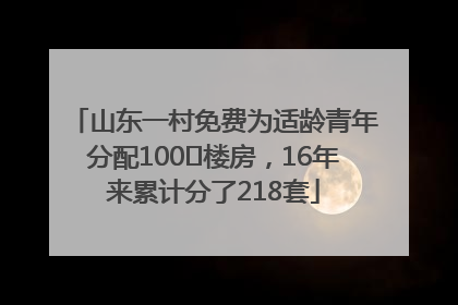 山东一村免费为适龄青年分配100㎡楼房，16年来累计分了218套