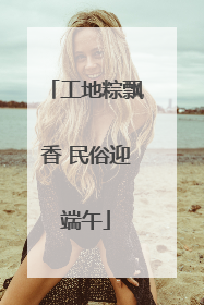 工地粽飘香 民俗迎端午