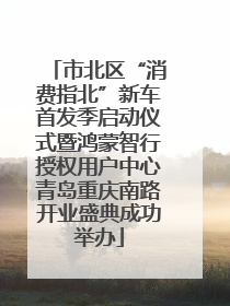 市北区“消费指北”新车首发季启动仪式暨鸿蒙智行授权用户中心青岛重庆南路开业盛典成功举办