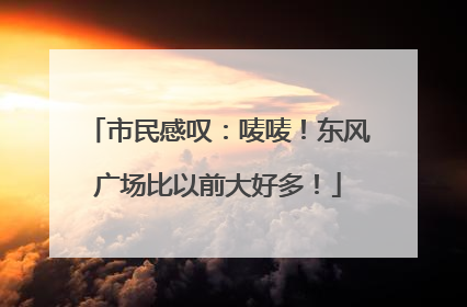 市民感叹：唛唛！东风广场比以前大好多！