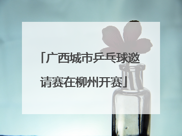 广西城市乒乓球邀请赛在柳州开赛