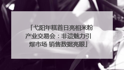 弋阳年糕首日亮相米粉产业交易会：非遗魅力引爆市场 销售数据亮眼