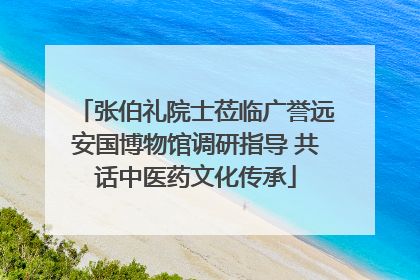 张伯礼院士莅临广誉远安国博物馆调研指导 共话中医药文化传承