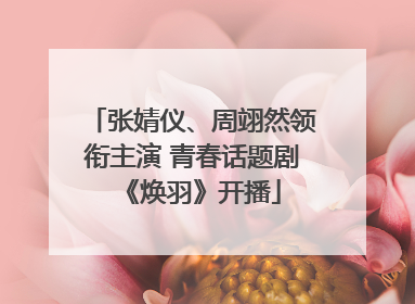 张婧仪、周翊然领衔主演 青春话题剧《焕羽》开播