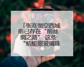 张骞凿空西域前已存在“前丝绸之路” 这些“蜻蜓眼玻璃珠”就是佐证