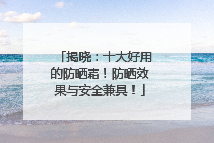 揭晓：十大好用的防晒霜！防晒效果与安全兼具！