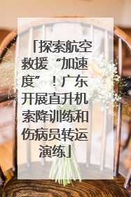探索航空救援“加速度”！广东开展直升机索降训练和伤病员转运演练