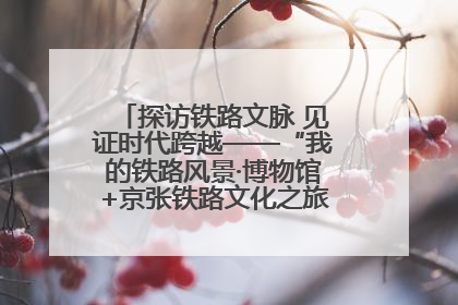 探访铁路文脉 见证时代跨越——“我的铁路风景·博物馆+京张铁路文化之旅”活动在京启动
