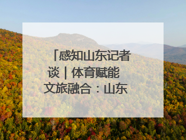 感知山东记者谈｜体育赋能 文旅融合：山东打造体商文旅融合发展新格局