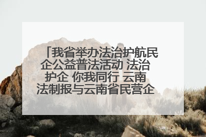 我省举办法治护航民企公益普法活动 法治护企 你我同行 云南法制报与云南省民营企业家协会携手共建“媒体+协会+企业”法治服务生态圈