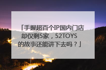 手握超百个IP国内门店却仅剩5家，52TOYS的故事还能讲下去吗？
